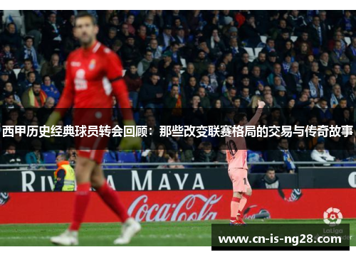 西甲历史经典球员转会回顾：那些改变联赛格局的交易与传奇故事