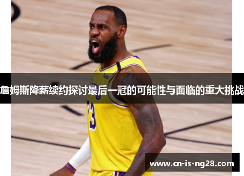 詹姆斯降薪续约探讨最后一冠的可能性与面临的重大挑战