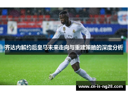 齐达内解约后皇马未来走向与重建策略的深度分析