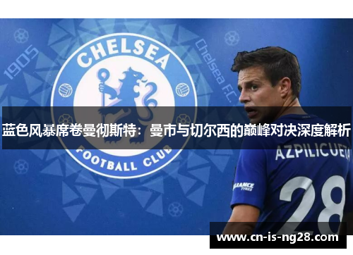 蓝色风暴席卷曼彻斯特：曼市与切尔西的巅峰对决深度解析