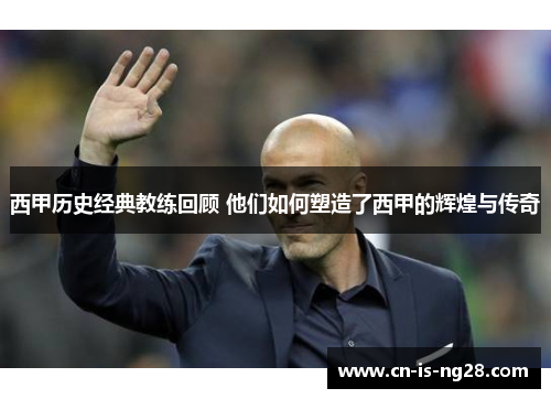 西甲历史经典教练回顾 他们如何塑造了西甲的辉煌与传奇