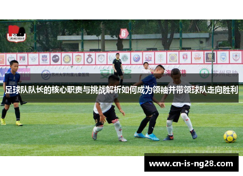 足球队队长的核心职责与挑战解析如何成为领袖并带领球队走向胜利