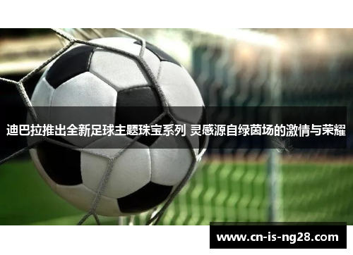 迪巴拉推出全新足球主题珠宝系列 灵感源自绿茵场的激情与荣耀 迪巴拉推出全新足球主题珠宝系列 灵感源自绿茵场的激情与荣耀