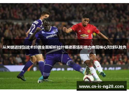 从关键进球到战术价值全面解析拉什福德赛场影响力表现核心对球队胜负