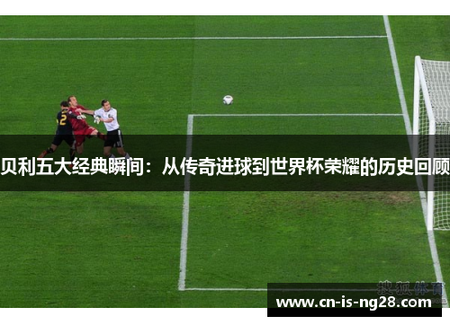 贝利五大经典瞬间：从传奇进球到世界杯荣耀的历史回顾