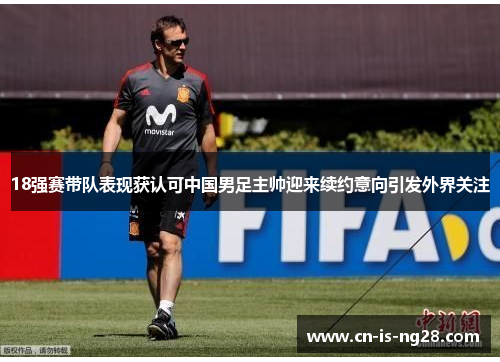 18强赛带队表现获认可中国男足主帅迎来续约意向引发外界关注 18强赛带队表现获认可中国男足主帅迎来续约意向引发外界关注