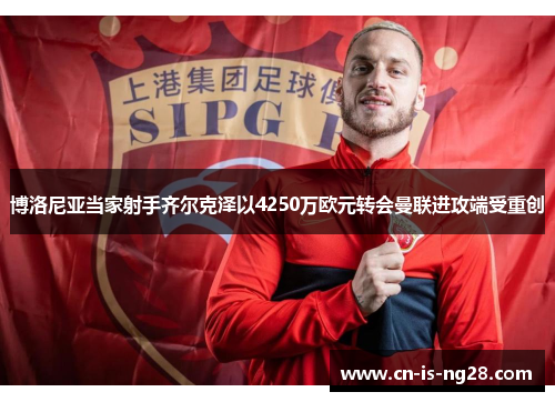 博洛尼亚当家射手齐尔克泽以4250万欧元转会曼联进攻端受重创 博洛尼亚当家射手齐尔克泽以4250万欧元转会曼联进攻端受重创