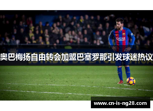 奥巴梅扬自由转会加盟巴塞罗那引发球迷热议 奥巴梅扬自由转会加盟巴塞罗那引发球迷热议