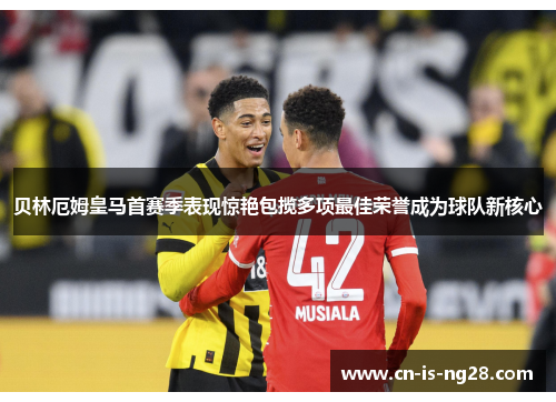 贝林厄姆皇马首赛季表现惊艳包揽多项最佳荣誉成为球队新核心